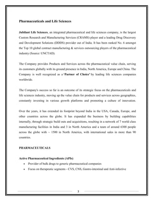 Pharmaceuticals and Life Sciences
Jubilant Life Sciences, an integrated pharmaceutical and life sciences company, is the largest
Custom Research and Manufacturing Services (CRAMS) player and a leading Drug Discovery
and Development Solutions (DDDS) provider out of India. It has been ranked No. 6 amongst
the Top 10 global contract manufacturing & services outsourcing players of the pharmaceutical
industry (Source: UNCTAD).
The Company provides Products and Services across the pharmaceutical value chain, serving
its customers globally with its ground presence in India, North America, Europe and China. The
Company is well recognized as a ‘Partner of Choice’ by leading life sciences companies
worldwide.
The Company's success so far is an outcome of its strategic focus on the pharmaceuticals and
life sciences industry, moving up the value chain for products and services across geographies,
constantly investing in various growth platforms and promoting a culture of innovation.
Over the years, it has extended its footprint beyond India in the USA, Canada, Europe, and
other countries across the globe. It has expanded the business by building capabilities
internally, through strategic build outs and acquisitions, resulting in a network of 7 world class
manufacturing facilities in India and 3 in North America and a team of around 6300 people
across the globe with ~ 1500 in North America, with international sales in more than 90
countries.
PHARMACEUTICALS
Active Pharmaceutical Ingredients (APIs)
• Provider of bulk drugs to generic pharmaceutical companies
• Focus on therapeutic segments - CVS, CNS, Gastro-intestinal and Anti-infective
3
 