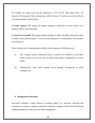 For example, the credit terms may be expressed as “3/15 net 60”. This means that a 3%
discount will be granted if the customer pays within 15 days; if he does not avail the offer he
must make payment within 60 days.
2. Credit Analysis: This requires the finance manager to determine as to how risky it is to
advance credit to a particular party.
3. Control of receivable: This requires finance manager to follow up debtors and decide about
a suitable credit collection policy. It involves both lying down of credit policies and execution
of such policies.
There is always cost of maintaining receivables which comprises of following costs:
(i) The company requires additional funds as resources are blocked in receivables
which involves a cost in the form of interest (loan funds) or opportunity cost (own
funds)
(ii) Administrative costs which include record keeping, investigation of credit
worthiness etc.
 Management of Inventory
Inventories constitute a major element of working capital. It is, therefore, important that
investment in inventory is properly controlled. Usually the company is faced with the following
conflicting objectives in the area of inventory management.
30
 