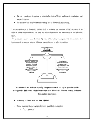 • To carry maximum inventory in order to facilitate efficient and smooth production and
sales operations.
• To minimize the investment in inventory and to maximize profitability.
Thus, the objective of inventory management is to avoid the situation of over-investment as
well as under-investment and the level of inventories should be maintained at the optimum
level.
To conclude it can be said that the objective of inventory management is to minimize the
investment in inventory without affecting the production or sales operations.
The balancing act between liquidity and profitability is the key to good inventory
management. This could also be considered to be a trade-off between holding costs and
stock out/re-order costs.
• Tracking Inventories - The ABC System
- Some inventory items (A items) require great deal of attention
- Very expensive
31
 