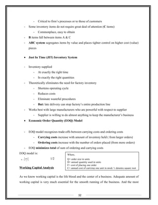 - Critical to firm’s processes or to those of customers
- Some inventory items do not require great deal of attention (C items)
- Commonplace, easy to obtain
- B items fall between items A & C
- ABC system segregates items by value and places tighter control on higher cost (value)
pieces
• Just In Time (JIT) Inventory System
- Inventory supplied
- At exactly the right time
- In exactly the right quantities
- Theoretically eliminates the need for factory inventory
- Shortens operating cycle
- Reduces costs
- Eliminate wasteful procedures
- But: late delivery can stop factory’s entire production line
- Works best with large manufacturers who are powerful with respect to supplier
- Supplier is willing to do almost anything to keep the manufacturer’s business
• Economic Order Quantity (EOQ) Model
- EOQ model recognizes trade-offs between carrying costs and ordering costs
- Carrying costs increase with amount of inventory held ( from larger orders)
- Ordering costs increase with the number of orders placed (from more orders)
- EOQ minimizes total of sum of ordering and carrying costs
EOQ model is:
1/2
Working Capital Analysis
As we know working capital is the life blood and the center of a business. Adequate amount of
working capital is very much essential for the smooth running of the business. And the most
32
[ ]c
2FD
Q =
Where,
Q= order size in units
D= annual quantity used in units
F= cost of placing one order
C= annual cost of carrying one unit in stock ½ denotes square root
 