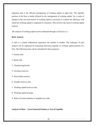 important part is the efficient management of working capital in right time. The liquidity
position of the firm is totally effected by the management of working capital. So, a study of
changes in the uses and sources of working capital is necessary to evaluate the efficiency with
which the working capital is employed in a business. This involves the need of working capital
analysis.
The analysis of working capital can be conducted through a of devices i.e. -
Ratio Analysis
A ratio is a simple arithmetical expression one number to another. The technique of ratio
analysis can be employed for measuring short-term liquidity or working capital position of a
firm. The following ratios can be calculated for these purposes:
1. Current ratio.
2. Quick ratio
3. Absolute liquid ratio
4. Inventory turnover.
5. Receivables turnover.
6. Payable turnover ratio.
7. Working capital turnover ratio.
8. Working capital leverage
9. Ratio of current liabilities to tangible net worth.
Analysis of Short – Term Financial Position or Test of Liquidity
33
 
