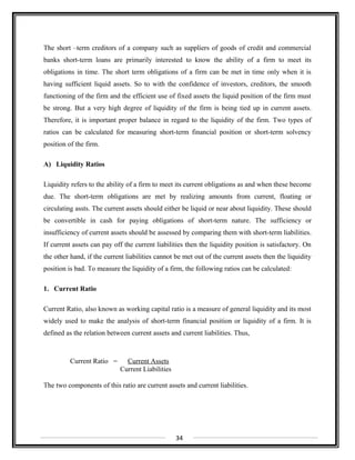 The short –term creditors of a company such as suppliers of goods of credit and commercial
banks short-term loans are primarily interested to know the ability of a firm to meet its
obligations in time. The short term obligations of a firm can be met in time only when it is
having sufficient liquid assets. So to with the confidence of investors, creditors, the smooth
functioning of the firm and the efficient use of fixed assets the liquid position of the firm must
be strong. But a very high degree of liquidity of the firm is being tied up in current assets.
Therefore, it is important proper balance in regard to the liquidity of the firm. Two types of
ratios can be calculated for measuring short-term financial position or short-term solvency
position of the firm.
A) Liquidity Ratios
Liquidity refers to the ability of a firm to meet its current obligations as and when these become
due. The short-term obligations are met by realizing amounts from current, floating or
circulating assts. The current assets should either be liquid or near about liquidity. These should
be convertible in cash for paying obligations of short-term nature. The sufficiency or
insufficiency of current assets should be assessed by comparing them with short-term liabilities.
If current assets can pay off the current liabilities then the liquidity position is satisfactory. On
the other hand, if the current liabilities cannot be met out of the current assets then the liquidity
position is bad. To measure the liquidity of a firm, the following ratios can be calculated:
1. Current Ratio
Current Ratio, also known as working capital ratio is a measure of general liquidity and its most
widely used to make the analysis of short-term financial position or liquidity of a firm. It is
defined as the relation between current assets and current liabilities. Thus,
Current Ratio = Current Assets
Current Liabilities
The two components of this ratio are current assets and current liabilities.
34
 
