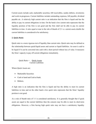 Current assets include cash, marketable securities, bill receivables, sundry debtors, inventories
and work-in-progresses. Current liabilities include outstanding expenses, bill payable; dividend
payable etc. A relatively high current ratio is an indication that the firm is liquid and has the
ability to pay its current obligations in time. On the hand a low current ratio represents that the
liquidity position of the firm is not good and the firm shall not be able to pay its current
liabilities in time. A ratio equal or near to the rule of thumb of 2:1 i.e. current assets double the
current liabilities is considered to be satisfactory.
2. Quick Ratio
Quick ratio is a more rigorous test of liquidity than current ratio. Quick ratio may be defined as
the relationship between quick/liquid assets and current or liquid liabilities. An asset is said to
be liquid if it can be converted into cash with a short period without loss of value. It measures
the firms’ capacity to pay off current obligations immediately.
Quick Ratio = Quick Assets
Current Liabilities
Where Quick Assets are:
• Marketable Securities
• Cash in hand and Cash at bank.
• Debtors.
A high ratio is an indication that the firm is liquid and has the ability to meet its current
liabilities in time and on the other hand a low quick ratio represents that the firms’ liquidity
position is not good.
As a rule of thumb ratio of 1:1 is considered satisfactory. It is generally thought that if quick
assets are equal to the current liabilities then the concern may be able to meet its short-term
obligations. However, a firm having high quick ratio may not have a satisfactory liquidity
35
 
