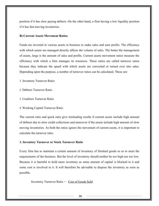 position if it has slow paying debtors. On the other hand, a firm having a low liquidity position
if it has fast moving inventories.
B) Current Assets Movement Ratios
Funds are invested in various assets in business to make sales and earn profits. The efficiency
with which assets are managed directly affects the volume of sales. The better the management
of assets, large is the amount of sales and profits. Current assets movement ratios measure the
efficiency with which a firm manages its resources. These ratios are called turnover ratios
because they indicate the speed with which assets are converted or turned over into sales.
Depending upon the purpose, a number of turnover ratios can be calculated. These are:
1. Inventory Turnover Ratio
2. Debtors Turnover Ratio
3. Creditors Turnover Ratio
4. Working Capital Turnover Ratio
The current ratio and quick ratio give misleading results if current assets include high amount
of debtors due to slow credit collections and moreover if the assets include high amount of slow
moving inventories. As both the ratios ignore the movement of current assets, it is important to
calculate the turnover ratio.
1. Inventory Turnover or Stock Turnover Ratio
Every firm has to maintain a certain amount of inventory of finished goods so as to meet the
requirements of the business. But the level of inventory should neither be too high nor too low.
Because it is harmful to hold more inventory as some amount of capital is blocked in it and
some cost is involved in it. It will therefore be advisable to dispose the inventory as soon as
possible.
Inventory Turnover Ratio = Cost of Goods Sold
36
 