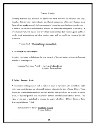 Average Inventory
Inventory turnover ratio measures the speed with which the stock is converted into sales.
Usually a high inventory ratio indicates an efficient management of inventory because more
frequently the stocks are sold; the lesser amount of money is required to finance the inventory.
Whereas a low inventory turnover ratio indicates the inefficient management of inventory. A
low inventory turnover implies over investment in inventories, dull business, poor quality of
goods, stock accumulations and slow moving goods and low profits as compared to total
investment.
Average Stock = Opening Stock + Closing Stock
2
2. Inventory Conversion Period
Inventory conversion period shows that how many days’ inventories take to convert -from raw
material to finished goods
Inventory Conversion Period = 365 (Net Working Days)
Inventory Turnover Ratio
3. Debtors Turnover Ratio
A concern may sell its goods on cash as well as on credit to increase its sales and a liberal credit
policy may result in tying up substantial funds of a firm in the form of trade debtors. Trade
debtors are expected to be converted into cash within a short period and are included in current
assets. So liquidity position of a concern also depends upon the quality of trade debtors. Two
types of ratio can be calculated to evaluate the quality of debtors - Debtors Turnover Ratio
&Average Collection Period
Debtors Turnover Ratio = Total Sales (Credit)
Average Debtors
37
 