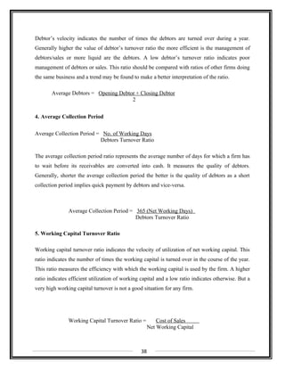 Debtor’s velocity indicates the number of times the debtors are turned over during a year.
Generally higher the value of debtor’s turnover ratio the more efficient is the management of
debtors/sales or more liquid are the debtors. A low debtor’s turnover ratio indicates poor
management of debtors or sales. This ratio should be compared with ratios of other firms doing
the same business and a trend may be found to make a better interpretation of the ratio.
Average Debtors = Opening Debtor + Closing Debtor
2
4. Average Collection Period
Average Collection Period = No. of Working Days
Debtors Turnover Ratio
The average collection period ratio represents the average number of days for which a firm has
to wait before its receivables are converted into cash. It measures the quality of debtors.
Generally, shorter the average collection period the better is the quality of debtors as a short
collection period implies quick payment by debtors and vice-versa.
Average Collection Period = 365 (Net Working Days)
Debtors Turnover Ratio
5. Working Capital Turnover Ratio
Working capital turnover ratio indicates the velocity of utilization of net working capital. This
ratio indicates the number of times the working capital is turned over in the course of the year.
This ratio measures the efficiency with which the working capital is used by the firm. A higher
ratio indicates efficient utilization of working capital and a low ratio indicates otherwise. But a
very high working capital turnover is not a good situation for any firm.
Working Capital Turnover Ratio = Cost of Sales
Net Working Capital
38
 