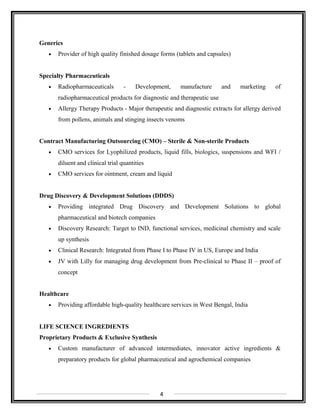 Generics
• Provider of high quality finished dosage forms (tablets and capsules)
Specialty Pharmaceuticals
• Radiopharmaceuticals - Development, manufacture and marketing of
radiopharmaceutical products for diagnostic and therapeutic use
• Allergy Therapy Products - Major therapeutic and diagnostic extracts for allergy derived
from pollens, animals and stinging insects venoms
Contract Manufacturing Outsourcing (CMO) – Sterile & Non-sterile Products
• CMO services for Lyophilized products, liquid fills, biologics, suspensions and WFI /
diluent and clinical trial quantities
• CMO services for ointment, cream and liquid
Drug Discovery & Development Solutions (DDDS)
• Providing integrated Drug Discovery and Development Solutions to global
pharmaceutical and biotech companies
• Discovery Research: Target to IND, functional services, medicinal chemistry and scale
up synthesis
• Clinical Research: Integrated from Phase I to Phase IV in US, Europe and India
• JV with Lilly for managing drug development from Pre-clinical to Phase II – proof of
concept
Healthcare
• Providing affordable high-quality healthcare services in West Bengal, India
LIFE SCIENCE INGREDIENTS
Proprietary Products & Exclusive Synthesis
• Custom manufacturer of advanced intermediates, innovator active ingredients &
preparatory products for global pharmaceutical and agrochemical companies
4
 