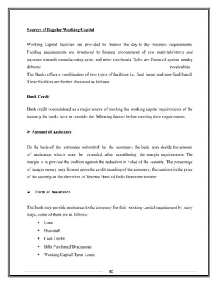 Sources of Regular Working Capital
Working Capital facilities are provided to finance the day-to-day business requirements.
Funding requirements are structured to finance procurement of raw materials/stores and
payment towards manufacturing costs and other overheads. Sales are financed against sundry
debtors/ receivables.
The Banks offers a combination of two types of facilities i.e. fund based and non-fund based.
These facilities are further discussed as follows:
Bank Credit
Bank credit is considered as a major source of meeting the working capital requirements of the
industry the banks have to consider the following factors before meeting their requirements.
 Amount of Assistance
On the basis of the estimates submitted by the company, the bank may decide the amount
of assistance, which may be extended, after considering the margin requirements. The
margin is to provide the cushion against the reduction in value of the security. The percentage
of margin money may depend upon the credit standing of the company, fluctuations in the price
of the security or the directives of Reserve Bank of India from time to time.
 Form of Assistance
The bank may provide assistance to the company for their working capital requirement by many
ways, some of them are as follows:-
 Loan
 Overdraft
 Cash Credit
 Bills Purchased/Discounted
 Working Capital Term Loans
40
 