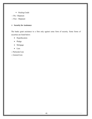 Packing Credit
-- Pre - Shipment
-- Post – Shipment
 Security for Assistance
The banks grant assistance to a firm only against some form of security. Some forms of
securities are listed below:
• Hypothecation
• Pledge
• Mortgage
• Lien
-- Particular Lien
-- General Lien
41
 