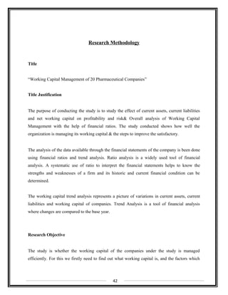 Research Methodology
Title
“Working Capital Management of 20 Pharmaceutical Companies”
Title Justification
The purpose of conducting the study is to study the effect of current assets, current liabilities
and net working capital on profitability and risk& Overall analysis of Working Capital
Management with the help of financial ratios. The study conducted shows how well the
organization is managing its working capital & the steps to improve the satisfactory.
The analysis of the data available through the financial statements of the company is been done
using financial ratios and trend analysis. Ratio analysis is a widely used tool of financial
analysis. A systematic use of ratio to interpret the financial statements helps to know the
strengths and weaknesses of a firm and its historic and current financial condition can be
determined.
The working capital trend analysis represents a picture of variations in current assets, current
liabilities and working capital of companies. Trend Analysis is a tool of financial analysis
where changes are compared to the base year.
Research Objective
The study is whether the working capital of the companies under the study is managed
efficiently. For this we firstly need to find out what working capital is, and the factors which
42
 