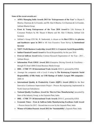 Some of the recent awards are:
• AIMA Managing India Awards 2013 for ‘Entrepreneurs of the Year’ to Shyam S
Bhartia, Chairman & Co-Founder, and Mr. Hari S Bhartia, Co-Chairman & Co-Founder,
Jubilant Bhartia Group
• Ernst & Young Entrepreneur of the Year 2010 Award for Life Sciences &
Consumer Products by Mr. Shyam S Bhartia and Mr. Hari S Bhartia, Jubilant Life
Sciences
• Jubilant’s Group CFO Mr. R. Sankaraiah, is chosen as the Best CFO in the pharma
and healthcare space in 2011 in All Asia Executive Team Survey by Institutional
Investor
• NDTV Profit Business Leadership Award 2012 for Corporate Social Responsibility
• Indian Chemical Council Award for Social Responsibility for the year 2010
• Frost & Sullivan Award Indian Contract Research Organization of the Year - 2011 ,
Jubilant Biosys
• Information Week EDGE Award 2011 (Enterprise Driving Growth & Excellence –
through IT) from UBM (United Business Media Group)
• DHL – CNBC TV 18 International Trade Awards 2010-11, powered by ICRA
• Amongst the companies with a Level 4 rating by The Karmayog Corporate Social
Responsibility (CSR) Study on CSR Ratings of India's Largest 500 companies :
2009-10
• International Quality & Productivity Centre (IQPC) Award (2011) for the Best
Innovative Continuous Improvement Project - Process Re-engineering implemented in
North American Subsidiaries
• National Quality Excellence Award for ‘Best in Class Manufacturing’ presented by
Stars of the Industry Group, to the Gajraula Plant, India
• DHL – CNBC TV 18 International Trade Awards 2010-11, powered by ICRA
• Economic Times – Frost & Sullivan India Manufacturing Excellence Gold Award
– Process Sector for 2012 - Second time in a row by the Gajraula Plant, India
• Winner of Golden Peacock Award 2012 for ‘Sustainability’, Gajraula Plant, India
6
 