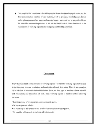• Data required for calculation of working capital from the operating cycle could not be
done as information like that of raw material, work-in-progress, finished goods, debtor
and creditors payment lag, wages and salaries lag etc. was could not be ascertained from
the source of information provided to me. In the absence of all these data needs, exact
requirement of working capital in the company could not be computed.
Conclusion
Every business needs some amounts of working capital. The need for working capital arises due
to the time gap between production and realization of cash from sales. There is an operating
cycle involved in sales and realization of cash. There are time gaps in purchase of raw material
and production; and realization of cash. Thus working capital is needed for the following
purposes:
• For the purpose of raw material, components and spares.
• To pay wages and salaries
• To incur day-to-day expenses and overload costs such as office expenses.
• To meet the selling costs as packing, advertising, etc.
68
 