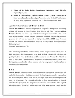 • Winner of the Golden Peacock Environment Management Award 2012, the
Gajraula Pljuant, India
• Winner of Golden Peacock National Quality Award – 2011 in ‘Pharmaceutical
Sector under Large Enterprises category’, presented during the 22nd World Congress
on Total Quality, organized in association with ET Now to Gajraula Plant, India
Agri Products, Performance Polymers & Retail
Jubilant Bhartia Group's presence in Agri segment has gained it the reputation of a leading
producer of products for Crop Nutrition, Crop Growth and Crop Protection. Jubilant
Industries Limited, is a focused Agri and Performance Polymer Company that offers a wide
range of Performance Polymers products comprising application polymers like emulsion
polymers, food polymers and latex such as vinyl pyridine, SBR and NBR latex. Consumer
products like adhesives, wood finishes are offered by its wholly owned subsidiary company
Jubilant Agri and
Consumer Products Ltd (JACPL).
The Company enjoys leadership positions in many product categories, key ones being No. 1 in
India and amongst Top 2 manufactures in the world for Food Polymers, No. 1 in India and
globally No. 2 for Vinyl Pyridine Latex used for automobile tires. Amongst Top 3 brands in
India for Single Super Phosphate fertilizer and a significant agro nutrient player. Jivanjor is the
2nd largest consumer brand in India in consumer adhesives category and a significant player in
the Indian wood finishes market.
Retail
Jubilant Retail is a Bangalore-based retail chain running state-of-the-art hypermarkets and
malls. The Company has a significant presence in the Retail segment through 5 hypermarkets
and malls in Bangalore in India where it is the 2nd largest chain in the city offering value for
money to the customer. The hypermarkets branded as 'Total' are designed on the lines of
international shopping malls. The group's focus on innovation is also reflected in this segment
where its strategy of 'farm to fork' has led them closer to the farmer who gets a better price for
7
 