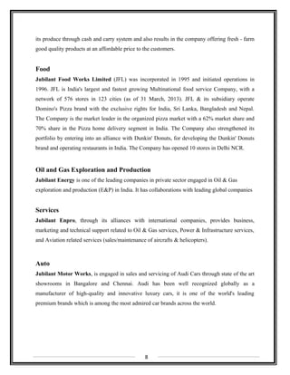 its produce through cash and carry system and also results in the company offering fresh - farm
good quality products at an affordable price to the customers.
Food
Jubilant Food Works Limited (JFL) was incorporated in 1995 and initiated operations in
1996. JFL is India's largest and fastest growing Multinational food service Company, with a
network of 576 stores in 123 cities (as of 31 March, 2013). JFL & its subsidiary operate
Domino's Pizza brand with the exclusive rights for India, Sri Lanka, Bangladesh and Nepal.
The Company is the market leader in the organized pizza market with a 62% market share and
70% share in the Pizza home delivery segment in India. The Company also strengthened its
portfolio by entering into an alliance with Dunkin' Donuts, for developing the Dunkin' Donuts
brand and operating restaurants in India. The Company has opened 10 stores in Delhi NCR.
Oil and Gas Exploration and Production
Jubilant Energy is one of the leading companies in private sector engaged in Oil & Gas
exploration and production (E&P) in India. It has collaborations with leading global companies
Services
Jubilant Enpro, through its alliances with international companies, provides business,
marketing and technical support related to Oil & Gas services, Power & Infrastructure services,
and Aviation related services (sales/maintenance of aircrafts & helicopters).
Auto
Jubilant Motor Works, is engaged in sales and servicing of Audi Cars through state of the art
showrooms in Bangalore and Chennai. Audi has been well recognized globally as a
manufacturer of high-quality and innovative luxury cars, it is one of the world's leading
premium brands which is among the most admired car brands across the world.
8
 