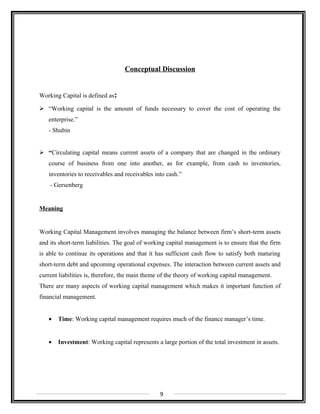 Conceptual Discussion
Working Capital is defined as:
 “Working capital is the amount of funds necessary to cover the cost of operating the
enterprise.”
- Shubin
 “Circulating capital means current assets of a company that are changed in the ordinary
course of business from one into another, as for example, from cash to inventories,
inventories to receivables and receivables into cash.”
- Gersenberg
Meaning
Working Capital Management involves managing the balance between firm’s short-term assets
and its short-term liabilities. The goal of working capital management is to ensure that the firm
is able to continue its operations and that it has sufficient cash flow to satisfy both maturing
short-term debt and upcoming operational expenses. The interaction between current assets and
current liabilities is, therefore, the main theme of the theory of working capital management.
There are many aspects of working capital management which makes it important function of
financial management.
• Time: Working capital management requires much of the finance manager’s time.
• Investment: Working capital represents a large portion of the total investment in assets.
9
 
