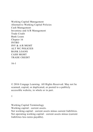 Working Capital Management
Alternative Working Capital Policies
Cash Management
Inventory and A/R Management
Trade Credit
Bank Loans
Chapter 16
INTRO
INV & A/R MGMT
ALT WC POLICIES
BANK LOANS
CASH MGMT
TRADE CREDIT
16-1
© 2016 Cengage Learning. All Rights Reserved. May not be
scanned, copied, or duplicated, or posted to a publicly
accessible website, in whole or in part.
1
Working Capital Terminology
Working capital: current assets.
Net working capital: current assets minus current liabilities.
Net operating working capital: current assets minus (current
liabilities less notes payable).
 