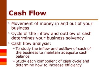 Cash Flow Movement of money in and out of your business Cycle of the inflow and outflow of cash determines your business solvency Cash flow analysis: To study the inflow and outflow of cash of the business to maintain adequate cash balance Study each component of cash cycle and determine how to increase efficiency 