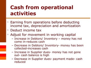 Cash from operational activities Earning from operations before deducting income tax, depreciation and amortization Deduct income tax Adjust for movement in working capital Increase in Debtors/ Inventory – money has not come in-reduces cash Decrease in Debtors/ Inventory- money has been collected-increases cash Increase in Supplier dues- money has not gone out- cash balance is high Decrease in Supplier dues- payment made- cash reduced 