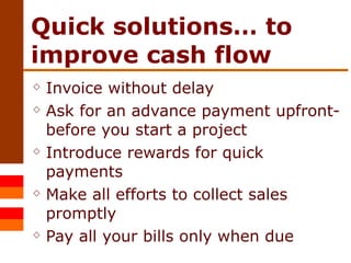 Quick solutions… to improve cash flow Invoice without delay Ask for an advance payment upfront- before you start a project Introduce rewards for quick payments Make all efforts to collect sales promptly Pay all your bills only when due 
