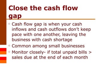 Close the cash flow gap Cash flow gap is when your cash inflows and cash outflows don’t keep pace with one another, leaving the business with cash shortage Common among small businesses Monitor closely- if total unpaid bills > sales due at the end of each month 