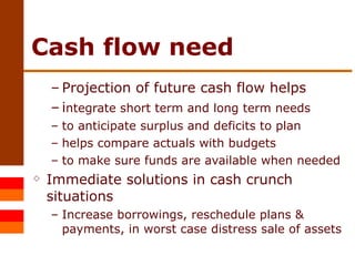 Cash flow need Projection of future cash flow helps  i ntegrate short term and long term needs to anticipate surplus and deficits to plan helps compare actuals with budgets to make sure funds are available when needed Immediate solutions in cash crunch situations Increase borrowings, reschedule plans & payments, in worst case distress sale of assets 