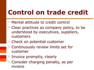 Control on trade credit Mental attitude to credit control Clear practices as company policy, to be understood by executives, suppliers, customers Check on potential customer  Continuously review limits set for customer Invoice promptly, clearly Consider charging penalty, as per invoice 