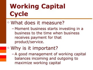 Working Capital Cycle What does it measure? Moment business starts investing in a business to the time when business receives payment for that product/service. Why is it important? A good management of working capital balances incoming and outgoing to maximize working capital 