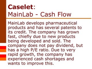 Caselet :  MainLab - Cash Flow MainLab develops pharmaceutical products and has several patents to its credit. The company has grown fast, chiefly due to new products being developed and sold. The company does not pay dividend, but has a high P/E ratio. Due to very rapid growth, the company has experienced cash shortages and wants to improve this. 