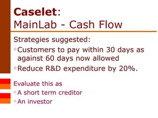 Caselet :  MainLab - Cash Flow Strategies suggested: Customers to pay within 30 days as against 60 days now allowed Reduce R&D expenditure by 20%. Evaluate this as  A short term creditor An investor 