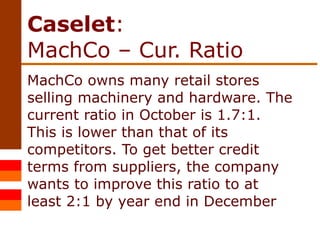 Caselet :  MachCo – Cur. Ratio MachCo owns many retail stores selling machinery and hardware. The current ratio in October is 1.7:1. This is lower than that of its competitors. To get better credit terms from suppliers, the company wants to improve this ratio to at least 2:1 by year end in December 