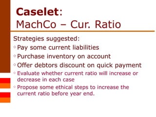 Caselet :  MachCo – Cur. Ratio Strategies suggested: Pay some current liabilities Purchase inventory on account Offer debtors discount on quick payment Evaluate whether current ratio will increase or decrease in each case Propose some ethical steps to increase the current ratio before year end. 