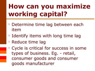 How can you maximize working capital? Determine time lag between each item  Identify items with long time lag Reduce time lag Cycle is critical for success in some types of business. Eg. - retail, consumer goods and consumer goods manufacturer 