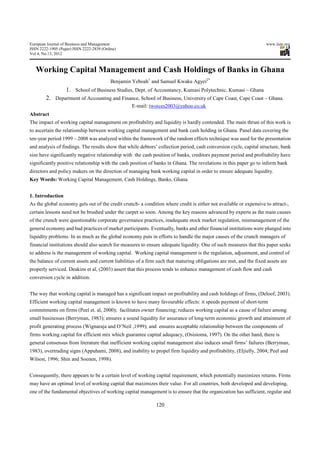 European Journal of Business and Management                                                                          www.iiste.org
ISSN 2222-1905 (Paper) ISSN 2222-2839 (Online)
Vol 4, No.13, 2012



   Working Capital Management and Cash Holdings of Banks in Ghana
                                           Benjamin Yeboah1 and Samuel Kwaku Agyei2*
                   1. School of Business Studies, Dept. of Accountancy, Kumasi Polytechnic, Kumasi – Ghana
        2. Department of Accounting and Finance, School of Business, University of Cape Coast, Cape Coast – Ghana.
                                                   E-mail: twoices2003@yahoo.co.uk
Abstract
The impact of working capital management on profitability and liquidity is hardly contended. The main thrust of this work is
to ascertain the relationship between working capital management and bank cash holding in Ghana. Panel data covering the
ten-year period 1999 – 2008 was analyzed within the framework of the random effects technique was used for the presentation
and analysis of findings. The results show that while debtors’ collection period, cash conversion cycle, capital structure, bank
size have significantly negative relationship with the cash position of banks, creditors payment period and profitability have
significantly positive relationship with the cash position of banks in Ghana. The revelations in this paper go to inform bank
directors and policy makers on the direction of managing bank working capital in order to ensure adequate liquidity.
Key Words: Working Capital Management, Cash Holdings, Banks, Ghana.


1. Introduction
As the global economy gets out of the credit crunch- a condition where credit is either not available or expensive to attract-,
certain lessons need not be brushed under the carpet so soon. Among the key reasons advanced by experts as the main causes
of the crunch were questionable corporate governance practices, inadequate stock market regulation, mismanagement of the
general economy and bad practices of market participants. Eventually, banks and other financial institutions were plunged into
liquidity problems. In as much as the global economy puts in efforts to handle the major causes of the crunch managers of
financial institutions should also search for measures to ensure adequate liquidity. One of such measures that this paper seeks
to address is the management of working capital. Working capital management is the regulation, adjustment, and control of
the balance of current assets and current liabilities of a firm such that maturing obligations are met, and the fixed assets are
properly serviced. Deakins et al, (2003) assert that this process tends to enhance management of cash flow and cash
conversion cycle in addition.


The way that working capital is managed has a significant impact on profitability and cash holdings of firms, (Deloof, 2003).
Efficient working capital management is known to have many favourable effects: it speeds payment of short-term
commitments on firms (Peel et. al, 2000); facilitates owner financing; reduces working capital as a cause of failure among
small businesses (Berryman, 1983); ensures a sound liquidity for assurance of long-term economic growth and attainment of
profit generating process (Wignaraja and O’Neil ,1999); and ensures acceptable relationship between the components of
firms working capital for efficient mix which guarantee capital adequacy, (Osisioma, 1997). On the other hand, there is
general consensus from literature that inefficient working capital management also induces small firms’ failures (Berryman,
1983), overtrading signs (Appuhami, 2008), and inability to propel firm liquidity and profitability, (Eljielly, 2004; Peel and
Wilson, 1996; Shin and Soenen, 1998).


Consequently, there appears to be a certain level of working capital requirement, which potentially maximizes returns. Firms
may have an optimal level of working capital that maximizes their value. For all countries, both developed and developing,
one of the fundamental objectives of working capital management is to ensure that the organization has sufficient, regular and

                                                              120
 