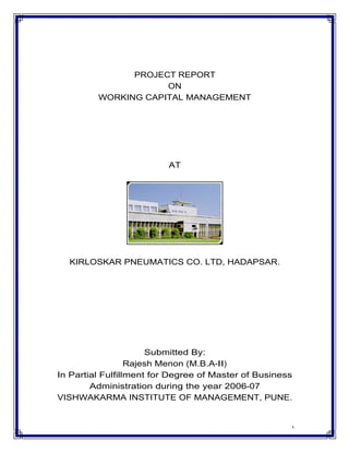 PROJECT REPORT
                     ON
         WORKING CAPITAL MANAGEMENT




                          AT




  KIRLOSKAR PNEUMATICS CO. LTD, HADAPSAR.




                      Submitted By:
                  Rajesh Menon (M.B.A-II)
In Partial Fulfillment for Degree of Master of Business
        Administration during the year 2006-07
VISHWAKARMA INSTITUTE OF MANAGEMENT, PUNE.


                                                      1
 