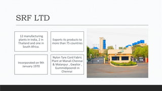 SRF LTD
12 manufacturing
plants in India, 2 in
Thailand and one in
South Africa.
Exports its products to
more than 75 countries
Incorporated on 9th
January 1970
Nylon Tyre Cord Fabric
Plant at Manali Chennai
& Malanpur , Gwalior ,
Gummidipoondi in
Chennai
 