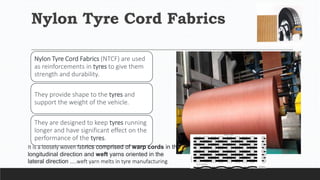 Nylon Tyre Cord Fabrics
Nylon Tyre Cord Fabrics (NTCF) are used
as reinforcements in tyres to give them
strength and durability.
They provide shape to the tyres and
support the weight of the vehicle.
They are designed to keep tyres running
longer and have significant effect on the
performance of the tyres.
It is a loosely woven fabrics comprised of warp cords in the
longitudinal direction and weft yarns oriented in the
lateral direction …..weft yarn melts in tyre manufacturing
 