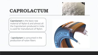 CAPROLACTUM
Caprolactam is the basic raw
material of Nylon-6 and almost all
the Caprolactam produced in India
is used for manufacture of Nylon.
Caprolactam is consumed in the
production of nylon fibers
 