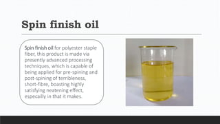 Spin finish oil
Spin finish oil for polyester staple
fiber, this product is made via
presently advanced processing
techniques, which is capable of
being applied for pre-spining and
post-spining of terribleness,
short-fibre, boasting highly
satisfying neatening effect,
especailly in that it makes.
 