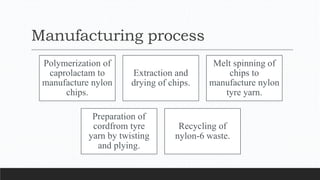 Manufacturing process
Polymerization of
caprolactam to
manufacture nylon
chips.
Extraction and
drying of chips.
Melt spinning of
chips to
manufacture nylon
tyre yarn.
Preparation of
cordfrom tyre
yarn by twisting
and plying.
Recycling of
nylon-6 waste.
 