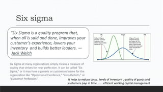 Six sigma
“Six Sigma is a quality program that,
when all is said and done, improves your
customer’s experience, lowers your
inventory and builds better leaders. —
Jack Welch
Six Sigma at many organizations simply means a measure of
quality that strives for near perfection. It can be called “Six
Sigma,” or it may have a generic or customized name for the
organization like “Operational Excellence,” “Zero Defects,” or
“Customer Perfection.” It helps to reduce costs , levels of inventory , quality of goods and
customers pays in time ……..efficient working capital management
 