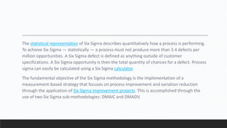The statistical representation of Six Sigma describes quantitatively how a process is performing.
To achieve Six Sigma — statistically — a process must not produce more than 3.4 defects per
million opportunities. A Six Sigma defect is defined as anything outside of customer
specifications. A Six Sigma opportunity is then the total quantity of chances for a defect. Process
sigma can easily be calculated using a Six Sigma calculator.
The fundamental objective of the Six Sigma methodology is the implementation of a
measurement-based strategy that focuses on process improvement and variation reduction
through the application of Six Sigma improvement projects. This is accomplished through the
use of two Six Sigma sub-methodologies: DMAIC and DMADV.
 