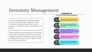 Inventory Management
For any manufacturing, managing inventory
smartly is critical to the company's success.
You need to know what you have in stock,
where it is, where it's going, and how much it's
worth.
And in today's connected world, you also want
to be able to track your inventory as it moves
between suppliers, customers, production and
distribution to ensure that your data is always
accurate and up to date.
 