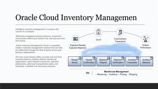 Oracle Cloud Inventory Managemen
Intelligent inventory management is crucial to the
success of a company
.Effectively managing inventory balances, movement,
and turnover affects your bottom line, and save you time
and money.
Oracle Inventory Management Cloud is a complete,
modern materials management solution that can help
you effectively manage the flow of goods across your
business organizations.
This true cloud solution offers accurate and real-time
inventory balance visibility, efficient warehouse
organization, rapid material movement, improved
productivity, optimized transportation plans, and
ultimately—satisfied and returning customers.
 