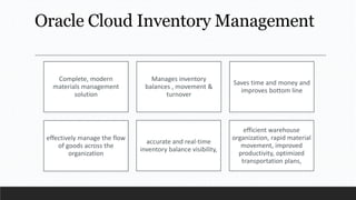 Oracle Cloud Inventory Management
Complete, modern
materials management
solution
Manages inventory
balances , movement &
turnover
Saves time and money and
improves bottom line
effectively manage the flow
of goods across the
organization
accurate and real-time
inventory balance visibility,
efficient warehouse
organization, rapid material
movement, improved
productivity, optimized
transportation plans,
 