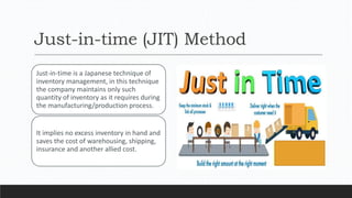 Just-in-time (JIT) Method
Just-in-time is a Japanese technique of
inventory management, in this technique
the company maintains only such
quantity of inventory as it requires during
the manufacturing/production process.
It implies no excess inventory in hand and
saves the cost of warehousing, shipping,
insurance and another allied cost.
 