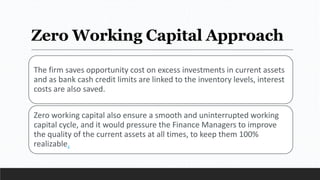 Zero Working Capital Approach
The firm saves opportunity cost on excess investments in current assets
and as bank cash credit limits are linked to the inventory levels, interest
costs are also saved.
Zero working capital also ensure a smooth and uninterrupted working
capital cycle, and it would pressure the Finance Managers to improve
the quality of the current assets at all times, to keep them 100%
realizable.
 