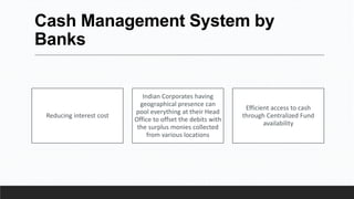 Cash Management System by
Banks
Reducing interest cost
Indian Corporates having
geographical presence can
pool everything at their Head
Office to offset the debits with
the surplus monies collected
from various locations
Efficient access to cash
through Centralized Fund
availability
 