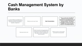 Cash Management System by
Banks
It ensure effective management of
collections and payments resulting in
improved cash flow and effective
liquidity management
Effective control over funds Cash Concentration:
This is a quick and cost-effective
method of moving fundsfrom
different accounts spread across the
country to a single monitored and
managed account. This allows
businesses to maximize the use of
available cash, and to optimize
returns on consolidated balances
Reducing interest cost
Indian Corporates having geographical
presence can pool everything at their
Head Office to offset the debits with
the surplus monies collected from
various locations
Efficient access to cash through
Centralized Fund availability
 