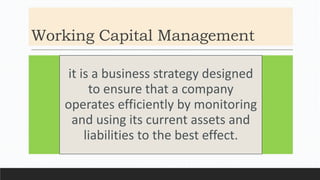 Working Capital Management
it is a business strategy designed
to ensure that a company
operates efficiently by monitoring
and using its current assets and
liabilities to the best effect.
 