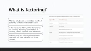 What is factoring?
After the sale, there is an immediate transfer of
ownership of the receivables to the factor.
In the due course of time, either the factor or
the company, depending upon the type of
factoring, collects payments from the debtors.
Factoring helps the company to improve the
cash flows and cover the credit risk of the
company
 